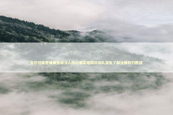 金价狂飙老铺黄金却没人抢记者实地探访排队消失了部分爆款仍断货 新闻