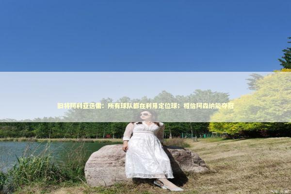 旧将阿利亚迭雷：所有球队都在利用定位球；相信阿森纳能夺冠 新闻