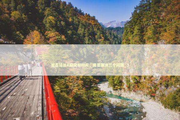 是否延长A股交易时间，需要厘清三个问题_3 新闻