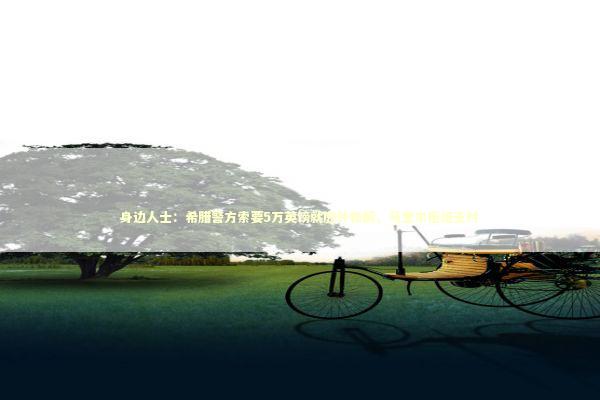 身边人士：希腊警方索要5万英镑就庭外和解，马奎尔拒绝支付 新闻