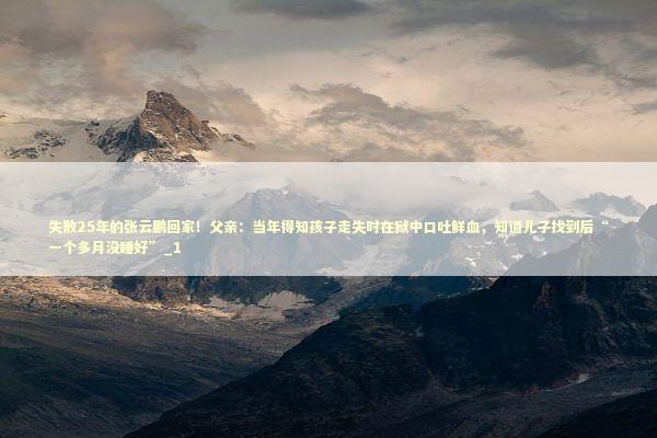 失散25年的张云鹏回家！父亲：当年得知孩子走失时在狱中口吐鲜血，知道儿子找到后“一个多月没睡好”_1 新闻