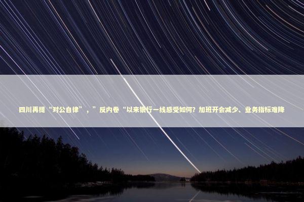 四川再提“对公自律”，”反内卷“以来银行一线感受如何？加班开会减少、业务指标难降 新闻