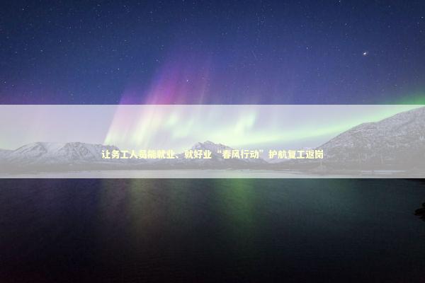 让务工人员能就业、就好业“春风行动”护航复工返岗 新闻