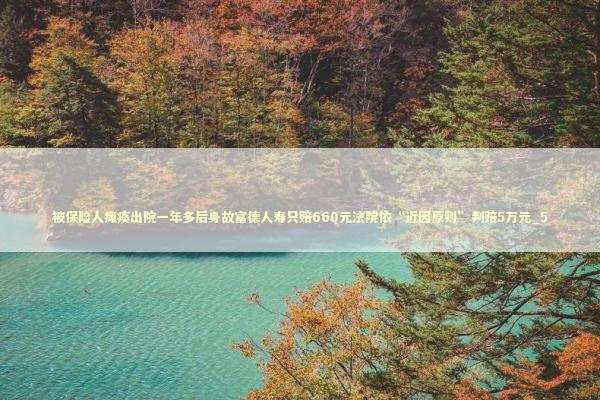 被保险人瘫痪出院一年多后身故富德人寿只赔660元法院依“近因原则”判赔5万元_5 被保险人瘫痪出院一年多后身故富德人寿只赔660元法院依“近因原则”判赔5万元_5 新闻