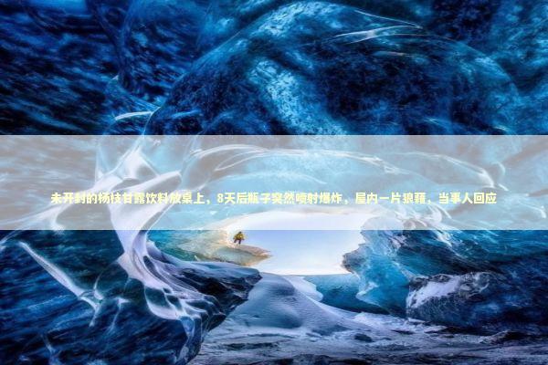 未开封的杨枝甘露饮料放桌上，8天后瓶子突然喷射爆炸，屋内一片狼藉，当事人回应 新闻